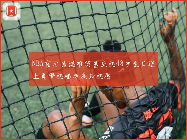 NBA官方为诺维茨基庆祝48岁生日送上真挚祝福与美好祝愿