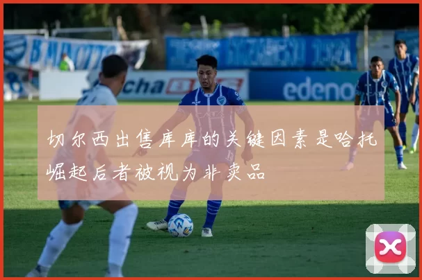切尔西出售库库的关键因素是哈托崛起后者被视为非卖品