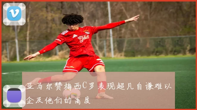 亚马尔赞梅西C罗表现超凡自谦难以企及他们的高度