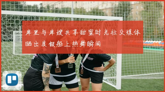 库里与库嫂共享甜蜜时光社交媒体晒出度假船上热舞瞬间