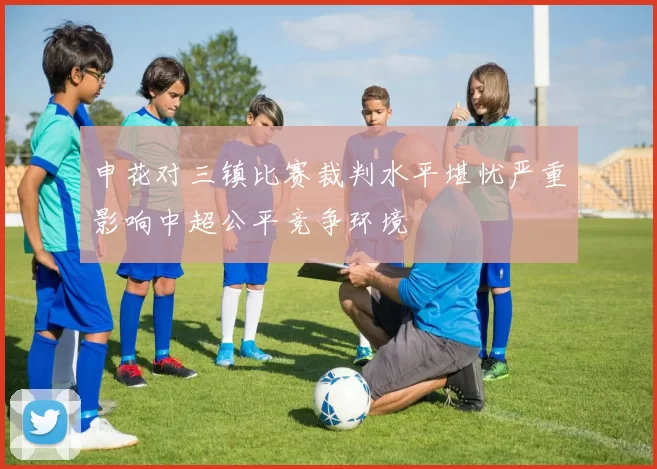 申花对三镇比赛裁判水平堪忧严重影响中超公平竞争环境
