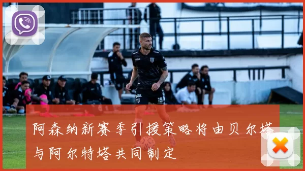 阿森纳新赛季引援策略将由贝尔塔与阿尔特塔共同制定