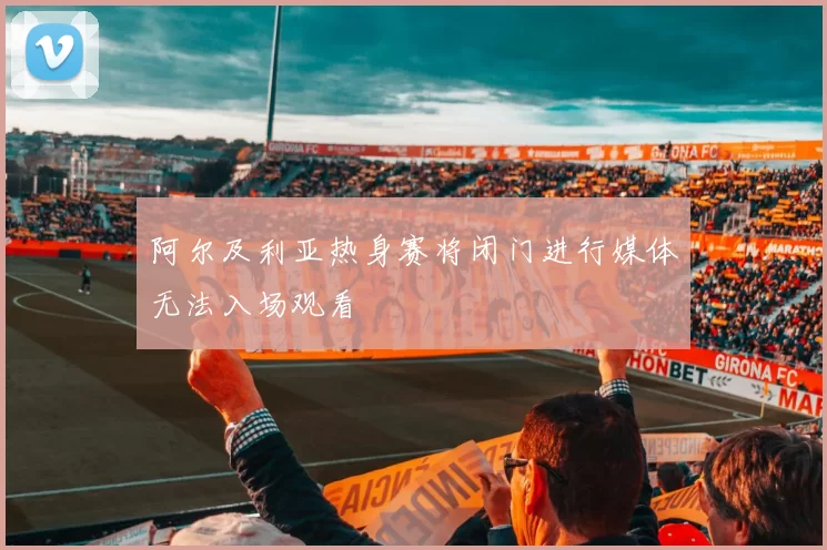 阿尔及利亚热身赛将闭门进行媒体无法入场观看