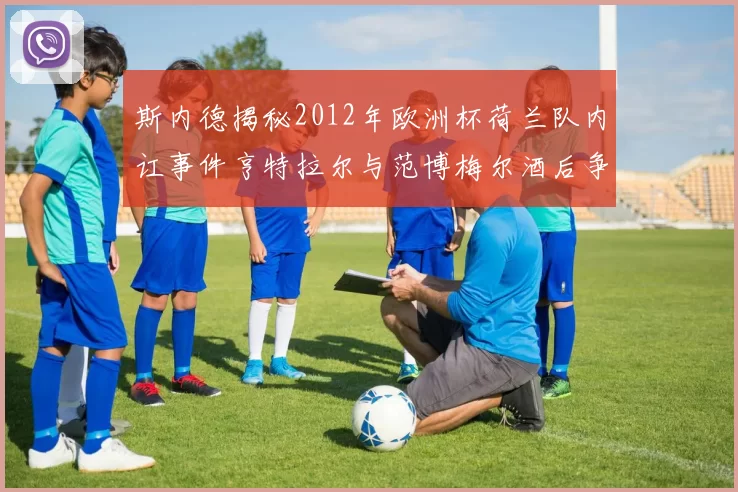 斯内德揭秘2012年欧洲杯荷兰队内讧事件亨特拉尔与范博梅尔酒后争执内幕