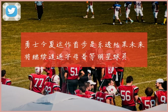 勇士今夏运作首步是乐透结果未来将继续追逐字母哥等明星球员