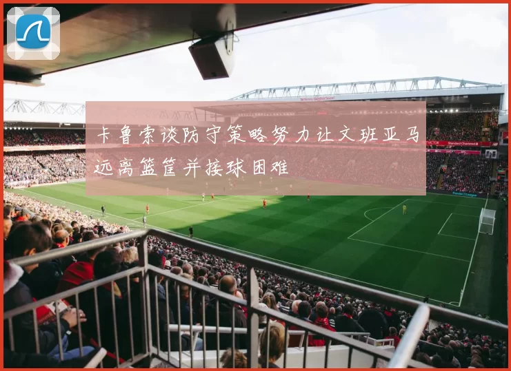 卡鲁索谈防守策略努力让文班亚马远离篮筐并接球困难