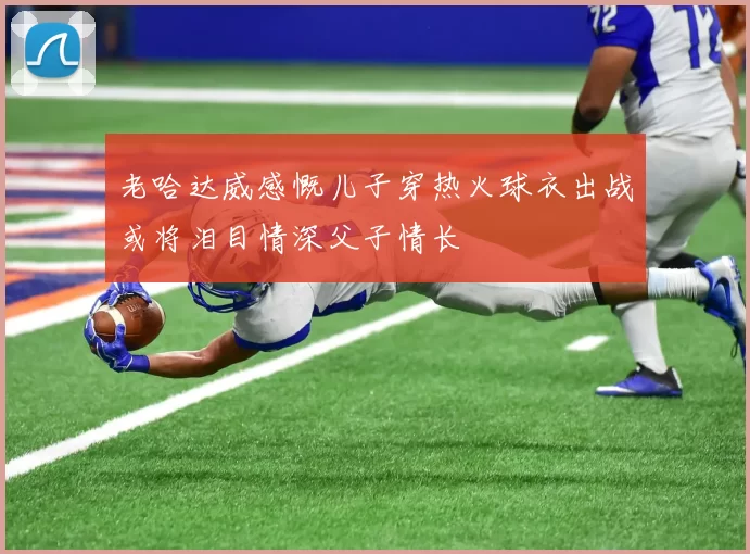 老哈达威感慨儿子穿热火球衣出战或将泪目情深父子情长