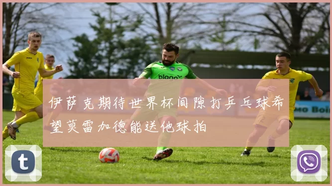 伊萨克期待世界杯间隙打乒乓球希望莫雷加德能送他球拍