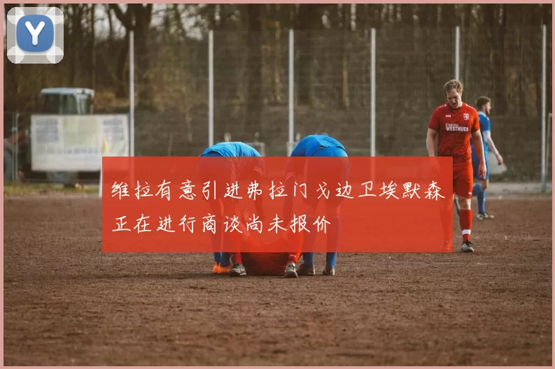 维拉有意引进弗拉门戈边卫埃默森正在进行商谈尚未报价