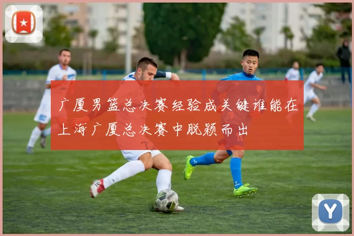广厦男篮总决赛经验成关键谁能在上海广厦总决赛中脱颖而出