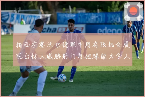 梅西在赛沃尔德眼中用有限机会展现出惊人威胁射门与控球能力令人赞叹