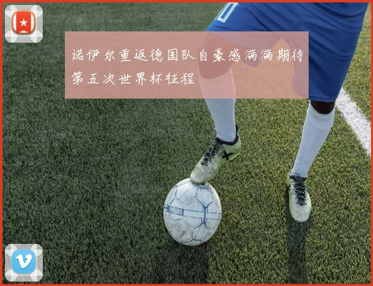 诺伊尔重返德国队自豪感满满期待第五次世界杯征程