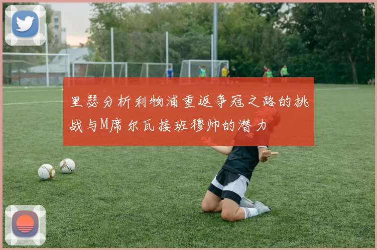 里瑟分析利物浦重返争冠之路的挑战与M席尔瓦接班穆帅的潜力