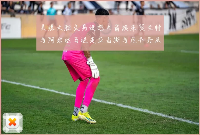 美媒大胆交易设想火箭换来莫兰特与阿尔达马送走亚当斯与范乔丹及两个选秀权