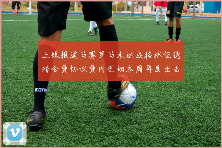 土媒报道马赛罗马未达成格林伍德转会费协议费内巴切本周再度出击