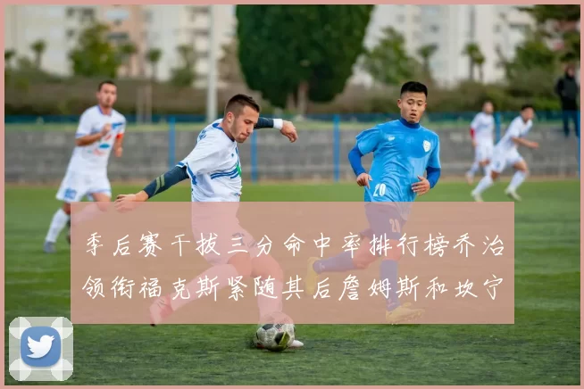 季后赛干拔三分命中率排行榜乔治领衔福克斯紧随其后詹姆斯和坎宁安表现不俗