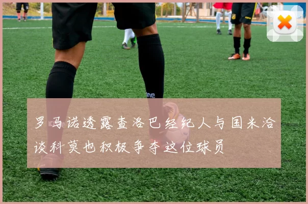 罗马诺透露查洛巴经纪人与国米洽谈科莫也积极争夺这位球员