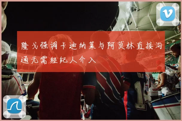隆戈强调卡迪纳莱与阿莫林直接沟通无需经纪人介入