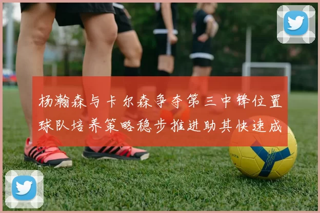 杨瀚森与卡尔森争夺第三中锋位置球队培养策略稳步推进助其快速成长