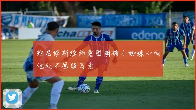 维尼修斯续约意图明确小蜘蛛心向他处不愿留马竞