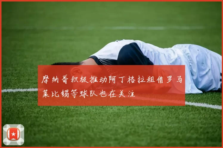 摩纳哥积极推动阿丁格拉租借罗马莱比锡等球队也在关注