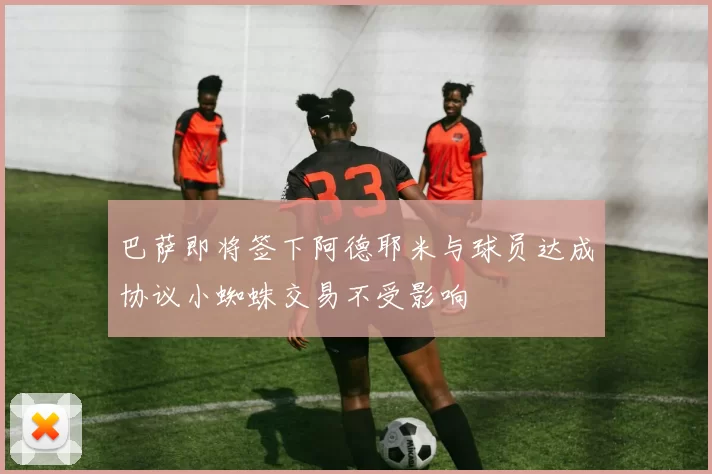巴萨即将签下阿德耶米与球员达成协议小蜘蛛交易不受影响