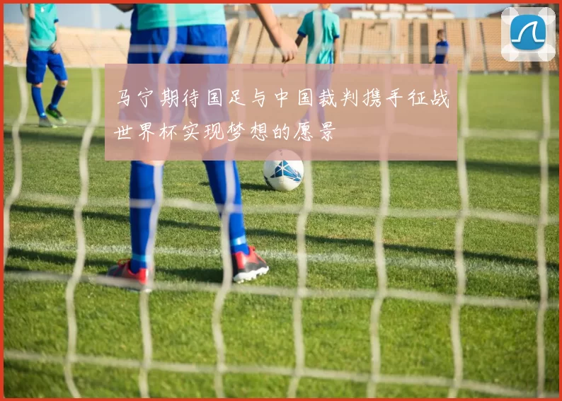 马宁期待国足与中国裁判携手征战世界杯实现梦想的愿景