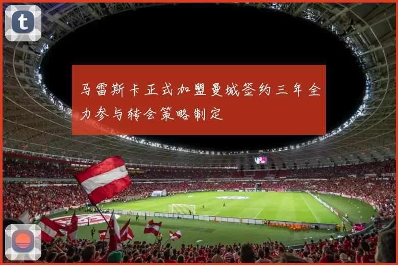 马雷斯卡正式加盟曼城签约三年全力参与转会策略制定