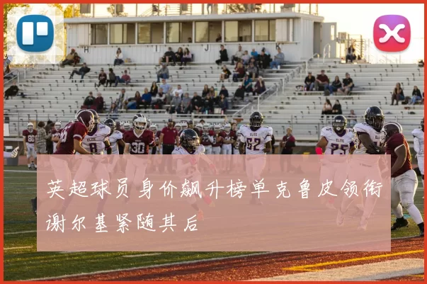英超球员身价飙升榜单克鲁皮领衔谢尔基紧随其后