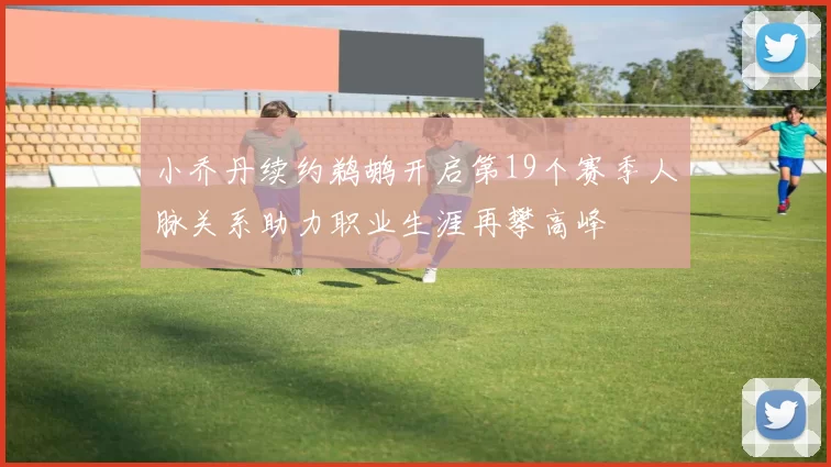小乔丹续约鹈鹕开启第19个赛季人脉关系助力职业生涯再攀高峰